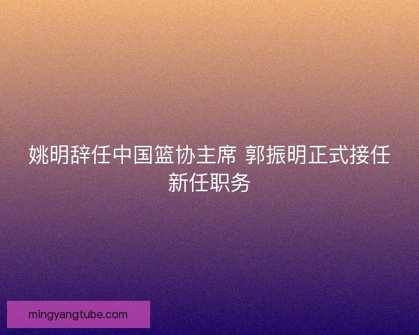 姚明辞任中国篮协主席 郭振明正式接任新任职务